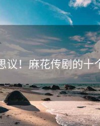 不可思议！麻花传剧的十个故事