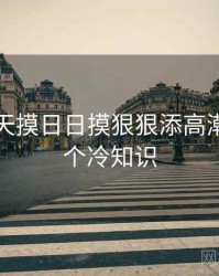 关于天天摸日日摸狠狠添高潮喷的五个冷知识