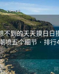 你绝对想不到的天天摸日日摸狠狠添高潮喷五个细节 · 排行487