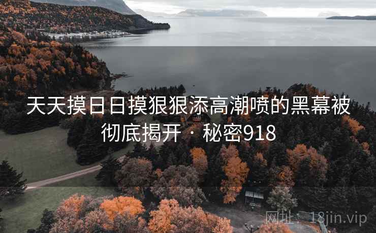 天天摸日日摸狠狠添高潮喷的黑幕被彻底揭开 · 秘密918