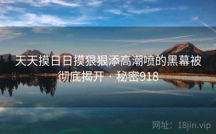 天天摸日日摸狠狠添高潮喷的黑幕被彻底揭开 · 秘密918