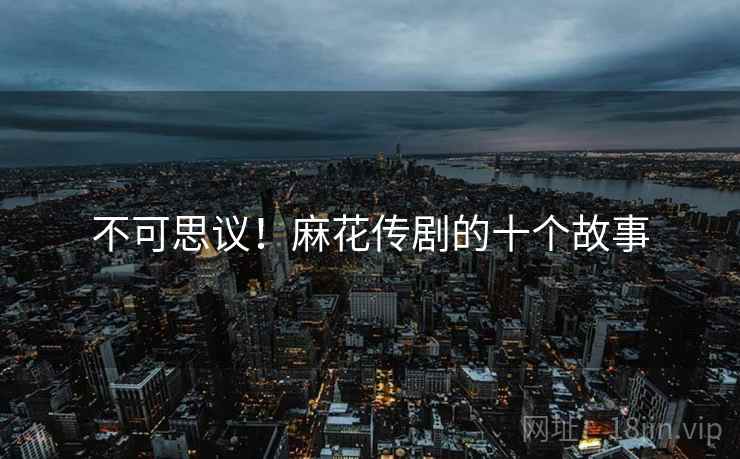 不可思议！麻花传剧的十个故事