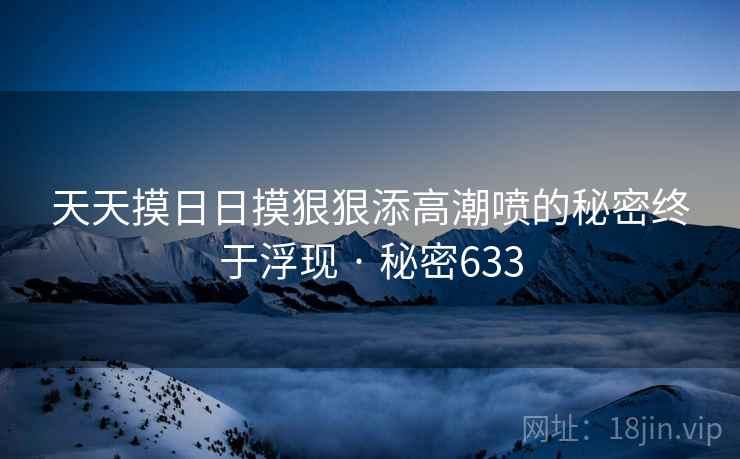 天天摸日日摸狠狠添高潮喷的秘密终于浮现 · 秘密633 天天摸日日摸狠狠添高潮喷的秘密终于浮现 · 秘密633