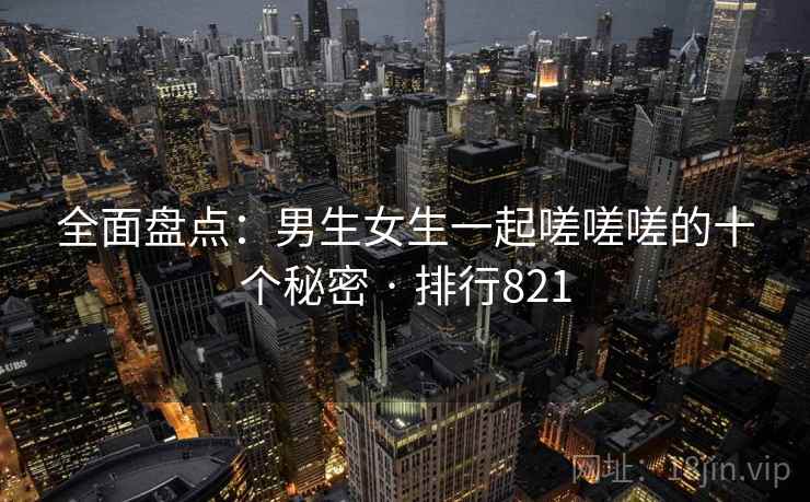 全面盘点:男生女生一起嗟嗟嗟的十个秘密 · 排行821 全面盘点:男生女生一起嗟嗟嗟的十个秘密 · 排行821