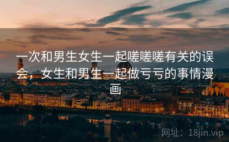 一次和男生女生一起嗟嗟嗟有关的误会,女生和男生一起做亏亏的事情漫画 一次和男生女生一起嗟嗟嗟有关的误会,女生和男生一起做亏亏的事情漫画