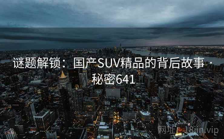 谜题解锁:国产SUV精品的背后故事 · 秘密641 谜题解锁:国产SUV精品的背后故事 · 秘密641