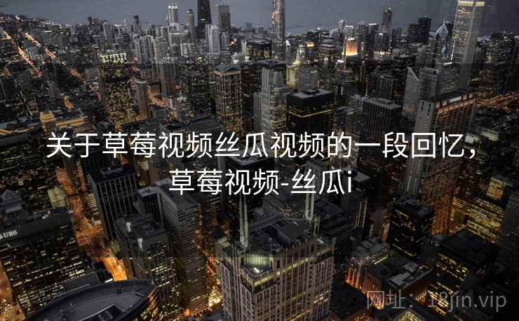 关于草莓视频丝瓜视频的一段回忆,草莓视频-丝瓜i 关于草莓视频丝瓜视频的一段回忆,草莓视频-丝瓜i