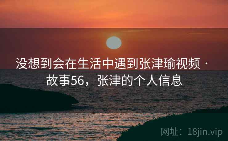 没想到会在生活中遇到张津瑜视频 · 故事56,张津的个人信息 没想到会在生活中遇到张津瑜视频 · 故事56,张津的个人信息
