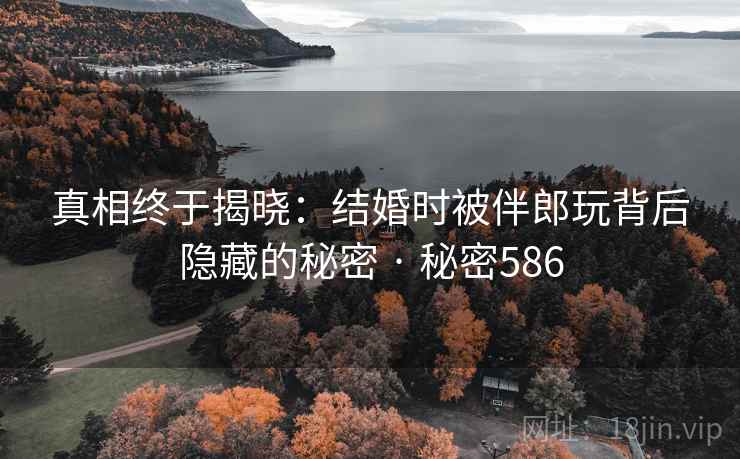 真相终于揭晓:结婚时被伴郎玩背后隐藏的秘密 · 秘密586 真相终于揭晓:结婚时被伴郎玩背后隐藏的秘密 · 秘密586